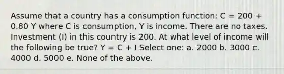 Assume that a country has a consumption function: C = 200 + 0.80 Y where C is consumption, Y is income. There are no taxes. Investment (I) in this country is 200. At what level of income will the following be true? Y = C + I Select one: a. 2000 b. 3000 c. 4000 d. 5000 e. None of the above.