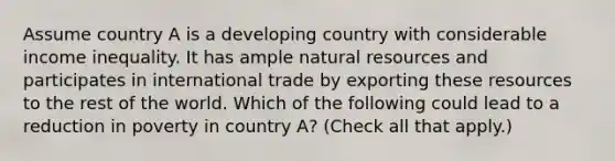 Assume country A is a developing country with considerable income inequality. It has ample natural resources and participates in international trade by exporting these resources to the rest of the world. Which of the following could lead to a reduction in poverty in country​ A? ​(Check all that apply.​)