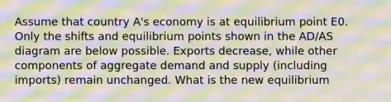 Assume that country A's economy is at equilibrium point E0. Only the shifts and equilibrium points shown in the AD/AS diagram are below possible. Exports decrease, while other components of aggregate demand and supply (including imports) remain unchanged. What is the new equilibrium