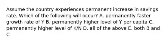 Assume the country experiences permanent increase in savings rate. Which of the following will occur? A. permanently faster growth rate of Y B. permanently higher level of Y per capita C. permanently higher level of K/N D. all of the above E. both B and C