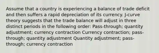 Assume that a country is experiencing a balance of trade deficit and then suffers a rapid depreciation of its currency. J-curve theory suggests that the trade balance will adjust in three distinct periods in the following order: Pass-through; quantity adjustment; currency contraction Currency contraction; pass-through; quantity adjustment Quantity adjustment; pass-through; currency contraction