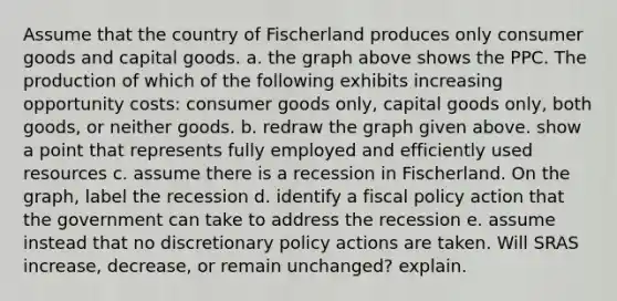 Assume that the country of Fischerland produces only consumer goods and capital goods. a. the graph above shows the PPC. The production of which of the following exhibits increasing opportunity costs: consumer goods only, capital goods only, both goods, or neither goods. b. redraw the graph given above. show a point that represents fully employed and efficiently used resources c. assume there is a recession in Fischerland. On the graph, label the recession d. identify a fiscal policy action that the government can take to address the recession e. assume instead that no discretionary policy actions are taken. Will SRAS increase, decrease, or remain unchanged? explain.