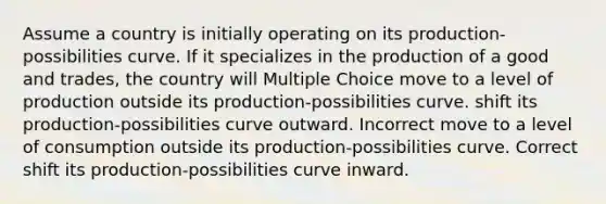 Assume a country is initially operating on its production-possibilities curve. If it specializes in the production of a good and trades, the country will Multiple Choice move to a level of production outside its production-possibilities curve. shift its production-possibilities curve outward. Incorrect move to a level of consumption outside its production-possibilities curve. Correct shift its production-possibilities curve inward.