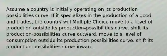 Assume a country is initially operating on its production-possibilities curve. If it specializes in the production of a good and trades, the country will Multiple Choice move to a level of production outside its production-possibilities curve. shift its production-possibilities curve outward. move to a level of consumption outside its production-possibilities curve. shift its production-possibilities curve inward.