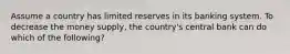 Assume a country has limited reserves in its banking system. To decrease the money supply, the country's central bank can do which of the following?