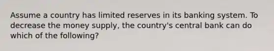 Assume a country has limited reserves in its banking system. To decrease the money supply, the country's central bank can do which of the following?