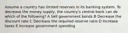 Assume a country has limited reserves in its banking system. To decrease the money supply, the country's central bank can do which of the following? A Sell government bonds B Decrease the discount rate C Decrease the required reserve ratio D Increase taxes E Increase government spending