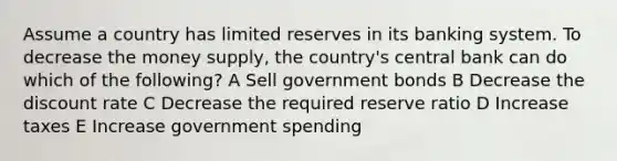 Assume a country has limited reserves in its banking system. To decrease the money supply, the country's central bank can do which of the following? A Sell government bonds B Decrease the discount rate C Decrease the required reserve ratio D Increase taxes E Increase government spending