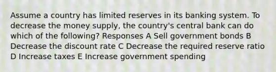 Assume a country has limited reserves in its banking system. To decrease the money supply, the country's central bank can do which of the following? Responses A Sell government bonds B Decrease the discount rate C Decrease the required reserve ratio D Increase taxes E Increase government spending