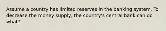 Assume a country has limited reserves in the banking system. To decrease the money supply, the country's central bank can do what?