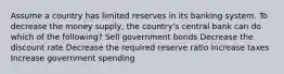 Assume a country has limited reserves in its banking system. To decrease the money supply, the country's central bank can do which of the following? Sell government bonds Decrease the discount rate Decrease the required reserve ratio Increase taxes Increase government spending