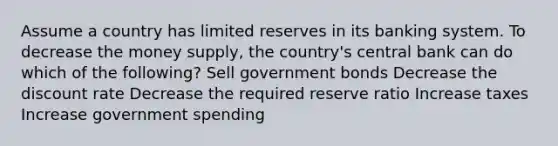 Assume a country has limited reserves in its banking system. To decrease the money supply, the country's central bank can do which of the following? Sell government bonds Decrease the discount rate Decrease the required reserve ratio Increase taxes Increase government spending