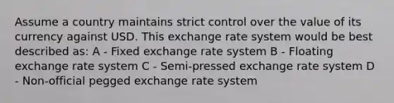 Assume a country maintains strict control over the value of its currency against USD. This exchange rate system would be best described as: A - Fixed exchange rate system B - Floating exchange rate system C - Semi-pressed exchange rate system D - Non-official pegged exchange rate system