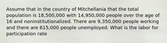 Assume that in the country of Mitchellania that the total population is 18,500,000 with 14,950,000 people over the age of 16 and noninstitutionalized. There are 9,350,000 people working and there are 615,000 people unemployed. What is the labor for participation rate