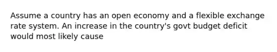 Assume a country has an open economy and a flexible exchange rate system. An increase in the country's govt budget deficit would most likely cause