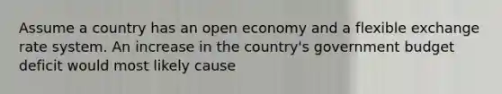 Assume a country has an open economy and a flexible exchange rate system. An increase in the country's government budget deficit would most likely cause