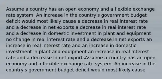 Assume a country has an open economy and a flexible exchange rate system. An increase in the country's government budget deficit would most likely cause a decrease in real interest rate and a decrease in net exports a decrease in real interest rate and a decrease in domestic investment in plant and equipment no change in real interest rate and a decrease in net exports an increase in real interest rate and an increase in domestic investment in plant and equipment an increase in real interest rate and a decrease in net exportsAssume a country has an open economy and a flexible exchange rate system. An increase in the country's government budget deficit would most likely cause