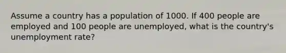 Assume a country has a population of 1000. If 400 people are employed and 100 people are unemployed, what is the country's unemployment rate?