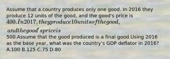 Assume that a country produces only one good. In 2016 they produce 12 units of the good, and the good's price is 400. In 2017, they produce 10 units of the good, and the good's price is500.Assume that the good produced is a final good.Using 2016 as the base year, what was the country's GDP deflator in 2016? A.100 B.125 C.75 D.80