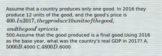 Assume that a country produces only one good. In 2016 they produce 12 units of the good, and the good's price is 400. In 2017, they produce 10 units of the good, and the good's price is500.Assume that the good produced is a final good.Using 2016 as the base year, what was the country's real GDP in 2017? A.5000 B.4000 C.4800 D.6000