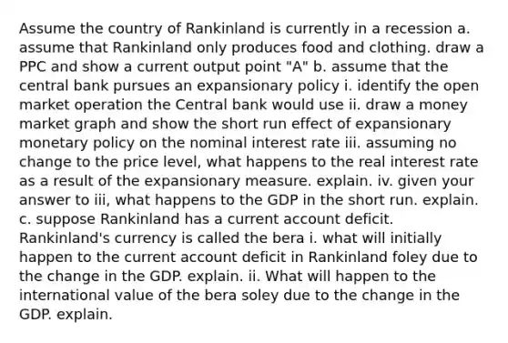 Assume the country of Rankinland is currently in a recession a. assume that Rankinland only produces food and clothing. draw a PPC and show a current output point "A" b. assume that the central bank pursues an expansionary policy i. identify the open market operation the Central bank would use ii. draw a money market graph and show the short run effect of expansionary monetary policy on the nominal interest rate iii. assuming no change to the price level, what happens to the real interest rate as a result of the expansionary measure. explain. iv. given your answer to iii, what happens to the GDP in the short run. explain. c. suppose Rankinland has a current account deficit. Rankinland's currency is called the bera i. what will initially happen to the current account deficit in Rankinland foley due to the change in the GDP. explain. ii. What will happen to the international value of the bera soley due to the change in the GDP. explain.