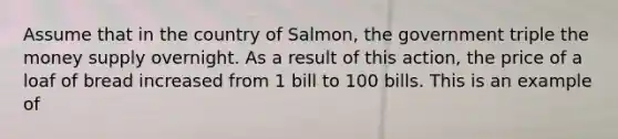 Assume that in the country of Salmon, the government triple the money supply overnight. As a result of this action, the price of a loaf of bread increased from 1 bill to 100 bills. This is an example of