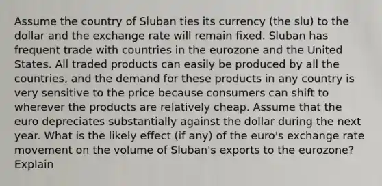 Assume the country of Sluban ties its currency (the slu) to the dollar and the exchange rate will remain fixed. Sluban has frequent trade with countries in the eurozone and the United States. All traded products can easily be produced by all the countries, and the demand for these products in any country is very sensitive to the price because consumers can shift to wherever the products are relatively cheap. Assume that the euro depreciates substantially against the dollar during the next year. What is the likely effect (if any) of the euro's exchange rate movement on the volume of Sluban's exports to the eurozone? Explain