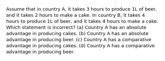 Assume that in country A, it takes 3 hours to produce 1L of beer, and it takes 2 hours to make a cake. In country B, it takes 4 hours to produce 1L of beer, and it takes 4 hours to make a cake. Which statement is incorrect? (a) Country A has an absolute advantage in producing cakes. (b) Country A has an absolute advantage in producing beer. (c) Country A has a comparative advantage in producing cakes. (d) Country A has a comparative advantage in producing beer.