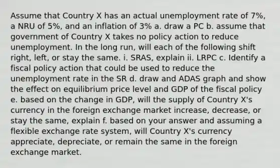 Assume that Country X has an actual unemployment rate of 7%, a NRU of 5%, and an inflation of 3% a. draw a PC b. assume that government of Country X takes no policy action to reduce unemployment. In the long run, will each of the following shift right, left, or stay the same. i. SRAS, explain ii. LRPC c. Identify a fiscal policy action that could be used to reduce the unemployment rate in the SR d. draw and ADAS graph and show the effect on equilibrium price level and GDP of the fiscal policy e. based on the change in GDP, will the supply of Country X's currency in the foreign exchange market increase, decrease, or stay the same, explain f. based on your answer and assuming a flexible exchange rate system, will Country X's currency appreciate, depreciate, or remain the same in the foreign exchange market.