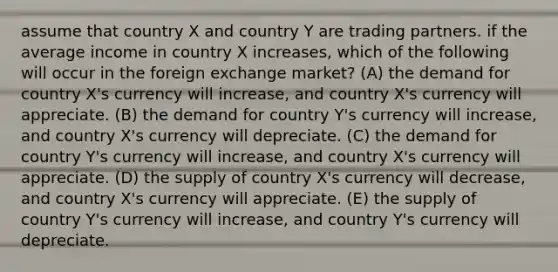 assume that country X and country Y are trading partners. if the average income in country X increases, which of the following will occur in the foreign exchange market? (A) the demand for country X's currency will increase, and country X's currency will appreciate. (B) the demand for country Y's currency will increase, and country X's currency will depreciate. (C) the demand for country Y's currency will increase, and country X's currency will appreciate. (D) the supply of country X's currency will decrease, and country X's currency will appreciate. (E) the supply of country Y's currency will increase, and country Y's currency will depreciate.