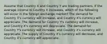 Assume that Country X and Country Y are trading partners. If the average income in Country X increases, which of the following will occur in the foreign exchange market? The demand for Country X's currency will increase, and Country X's currency will appreciate. The demand for Country Y's currency will increase, and Country X's currency will depreciate. The demand for Country Y's currency will increase, and Country X's currency will appreciate. The supply of Country X's currency will decrease, and Country X's currency will appreciate.