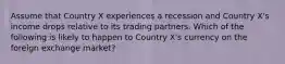 Assume that Country X experiences a recession and Country X's income drops relative to its trading partners. Which of the following is likely to happen to Country X's currency on the foreign exchange market?