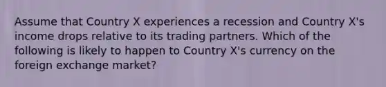 Assume that Country X experiences a recession and Country X's income drops relative to its trading partners. Which of the following is likely to happen to Country X's currency on the foreign exchange market?