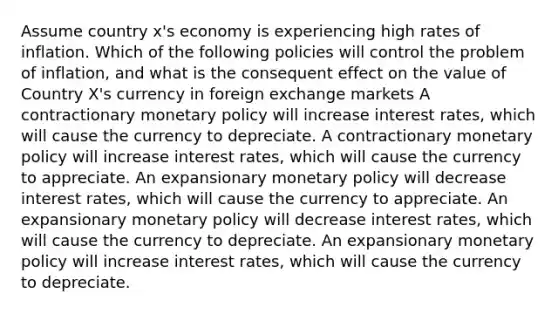 Assume country x's economy is experiencing high rates of inflation. Which of the following policies will control the problem of inflation, and what is the consequent effect on the value of Country X's currency in foreign exchange markets A contractionary <a href='https://www.questionai.com/knowledge/kEE0G7Llsx-monetary-policy' class='anchor-knowledge'>monetary policy</a> will increase interest rates, which will cause the currency to depreciate. A contractionary monetary policy will increase interest rates, which will cause the currency to appreciate. An expansionary monetary policy will decrease interest rates, which will cause the currency to appreciate. An expansionary monetary policy will decrease interest rates, which will cause the currency to depreciate. An expansionary monetary policy will increase interest rates, which will cause the currency to depreciate.