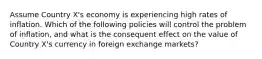 Assume Country X's economy is experiencing high rates of inflation. Which of the following policies will control the problem of inflation, and what is the consequent effect on the value of Country X's currency in foreign exchange markets?