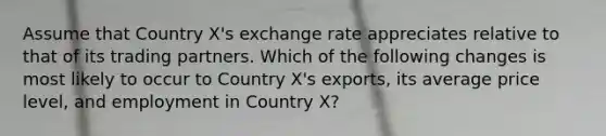 Assume that Country X's exchange rate appreciates relative to that of its trading partners. Which of the following changes is most likely to occur to Country X's exports, its average price level, and employment in Country X?