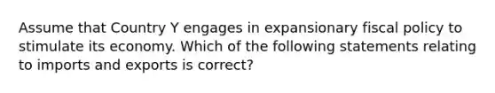 Assume that Country Y engages in expansionary fiscal policy to stimulate its economy. Which of the following statements relating to imports and exports is correct?