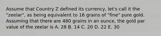 Assume that Country Z defined its currency, let's call it the "zeelar", as being equivalent to 16 grains of "fine" pure gold. Assuming that there are 480 grains in an ounce, the gold par value of the zeelar is A. 28 B. 14 C. 20 D. 22 E. 30