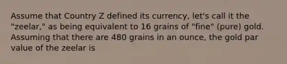 Assume that Country Z defined its currency, let's call it the "zeelar," as being equivalent to 16 grains of "fine" (pure) gold. Assuming that there are 480 grains in an ounce, the gold par value of the zeelar is