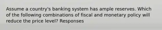 Assume a country's banking system has ample reserves. Which of the following combinations of fiscal and <a href='https://www.questionai.com/knowledge/kEE0G7Llsx-monetary-policy' class='anchor-knowledge'>monetary policy</a> will reduce the price level? Responses