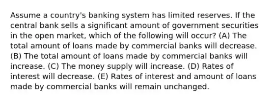 Assume a country's banking system has limited reserves. If the central bank sells a significant amount of government securities in the open market, which of the following will occur? (A) The total amount of loans made by commercial banks will decrease. (B) The total amount of loans made by commercial banks will increase. (C) The money supply will increase. (D) Rates of interest will decrease. (E) Rates of interest and amount of loans made by commercial banks will remain unchanged.