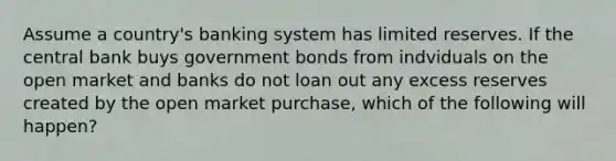 Assume a country's banking system has limited reserves. If the central bank buys government bonds from indviduals on the open market and banks do not loan out any excess reserves created by the open market purchase, which of the following will happen?