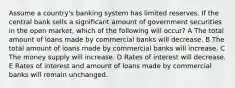 Assume a country's banking system has limited reserves. If the central bank sells a significant amount of government securities in the open market, which of the following will occur? A The total amount of loans made by commercial banks will decrease. B The total amount of loans made by commercial banks will increase. C The money supply will increase. D Rates of interest will decrease. E Rates of interest and amount of loans made by commercial banks will remain unchanged.