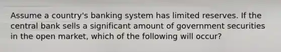 Assume a country's banking system has limited reserves. If the central bank sells a significant amount of government securities in the open market, which of the following will occur?