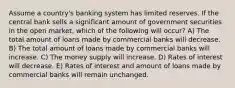 Assume a country's banking system has limited reserves. If the central bank sells a significant amount of government securities in the open market, which of the following will occur? A) The total amount of loans made by commercial banks will decrease. B) The total amount of loans made by commercial banks will increase. C) The money supply will increase. D) Rates of interest will decrease. E) Rates of interest and amount of loans made by commercial banks will remain unchanged.