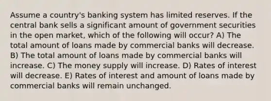 Assume a country's banking system has limited reserves. If the central bank sells a significant amount of government securities in the open market, which of the following will occur? A) The total amount of loans made by commercial banks will decrease. B) The total amount of loans made by commercial banks will increase. C) The money supply will increase. D) Rates of interest will decrease. E) Rates of interest and amount of loans made by commercial banks will remain unchanged.