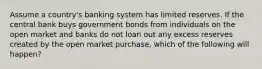 Assume a country's banking system has limited reserves. If the central bank buys government bonds from individuals on the open market and banks do not loan out any excess reserves created by the open market purchase, which of the following will happen?