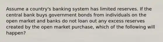 Assume a country's banking system has limited reserves. If the central bank buys government bonds from individuals on the open market and banks do not loan out any excess reserves created by the open market purchase, which of the following will happen?