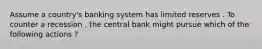 Assume a country's banking system has limited reserves . To counter a recession , the central bank might pursue which of the following actions ?