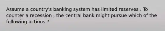 Assume a country's banking system has limited reserves . To counter a recession , the central bank might pursue which of the following actions ?